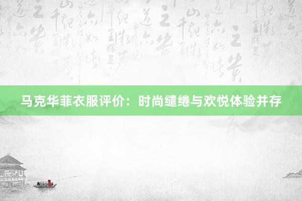 马克华菲衣服评价：时尚缱绻与欢悦体验并存