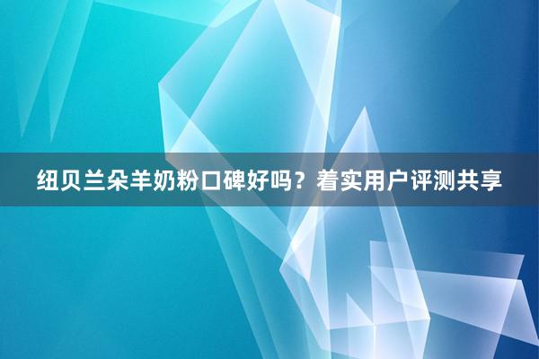 纽贝兰朵羊奶粉口碑好吗？着实用户评测共享